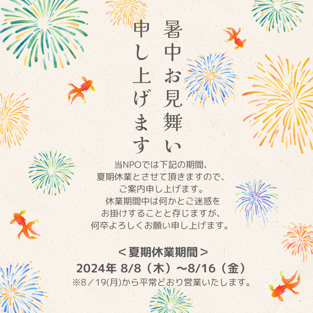 
暑中見舞い申し上げます。

当NPOでは下記の期間、夏期休業とさせて頂きますので、ご案内申し上げます。
休業期間中は何かとご迷惑をお掛けすることと存じますが、何卒よろしくお願い申し上げます。 

＜夏期休業期間＞
2024年 8/8（木）～8/16（金）
※8／19(月)から平常どおり営業いたします。